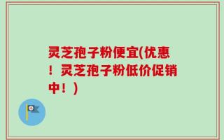 灵芝孢子粉便宜(优惠！灵芝孢子粉低价促销中！)