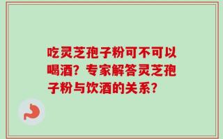 吃灵芝孢子粉可不可以喝酒？专家解答灵芝孢子粉与饮酒的关系？