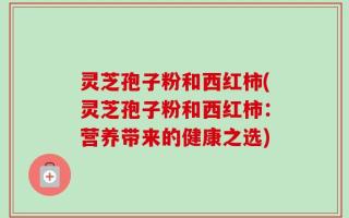 灵芝孢子粉和西红柿(灵芝孢子粉和西红柿：营养带来的健康之选)