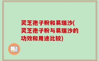 灵芝孢子粉和易瑞沙(灵芝孢子粉与易瑞沙的功效和用途比较)