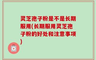 灵芝孢子粉是不是长期服用(长期服用灵芝孢子粉的好处和注意事项)