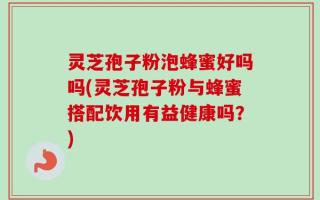 灵芝孢子粉泡蜂蜜好吗吗(灵芝孢子粉与蜂蜜搭配饮用有益健康吗？)