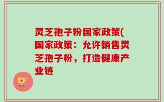 灵芝孢子粉国家政策(国家政策：允许销售灵芝孢子粉，打造健康产业链