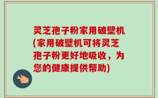 灵芝孢子粉家用破壁机(家用破壁机可将灵芝孢子粉更好地吸收，为您的健康提供帮助)