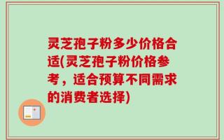 灵芝孢子粉多少价格合适(灵芝孢子粉价格参考，适合预算不同需求的消费者选择)