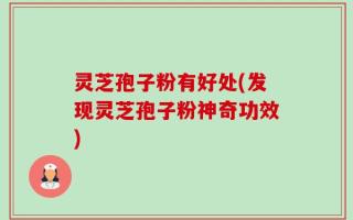 灵芝孢子粉有好处(发现灵芝孢子粉神奇功效)