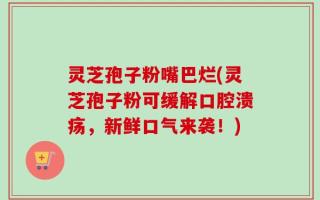 灵芝孢子粉嘴巴烂(灵芝孢子粉可缓解口腔溃疡，新鲜口气来袭！)