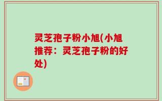 灵芝孢子粉小旭(小旭推荐：灵芝孢子粉的好处)