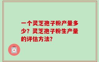 一个灵芝孢子粉产量多少？灵芝孢子粉生产量的评估方法？