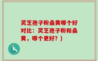 灵芝孢子粉桑黄哪个好对比：灵芝孢子粉和桑黄，哪个更好？)