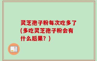灵芝孢子粉每次吃多了(多吃灵芝孢子粉会有什么后果？)