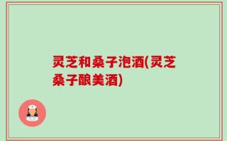灵芝和桑子泡酒(灵芝桑子酿美酒)