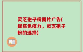 灵芝孢子粉图片广告(提高免疫力，灵芝孢子粉的选择)