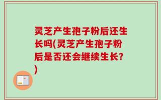 灵芝产生孢子粉后还生长吗(灵芝产生孢子粉后是否还会继续生长？)