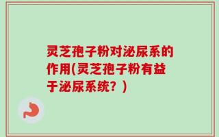 灵芝孢子粉对泌尿系的作用(灵芝孢子粉有益于泌尿系统？)