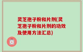 灵芝孢子粉和片剂(灵芝孢子粉和片剂的功效及使用方法汇总)