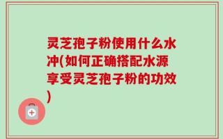灵芝孢子粉使用什么水冲(如何正确搭配水源享受灵芝孢子粉的功效)
