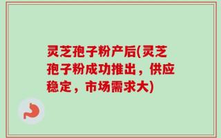 灵芝孢子粉产后(灵芝孢子粉成功推出，供应稳定，市场需求大)