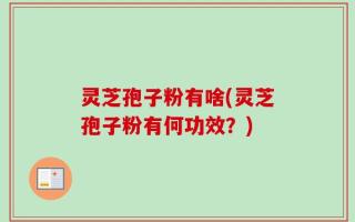 灵芝孢子粉有啥(灵芝孢子粉有何功效？)