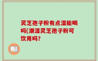 灵芝孢子粉有点湿能喝吗(潮湿灵芝孢子粉可饮用吗？