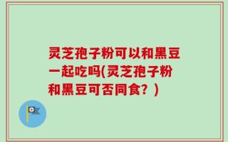 灵芝孢子粉可以和黑豆一起吃吗(灵芝孢子粉和黑豆可否同食？)