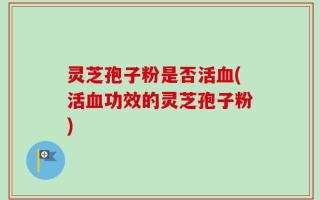 灵芝孢子粉是否活血(活血功效的灵芝孢子粉)