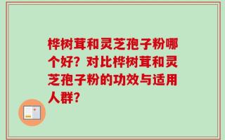 桦树茸和灵芝孢子粉哪个好？对比桦树茸和灵芝孢子粉的功效与适用人群？