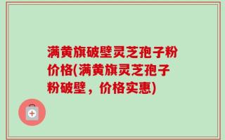 满黄旗破壁灵芝孢子粉价格(满黄旗灵芝孢子粉破壁，价格实惠)
