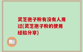 灵芝孢子粉有没有人用过(灵芝孢子粉的使用经验分享)