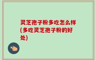 灵芝孢子粉多吃怎么样(多吃灵芝孢子粉的好处)