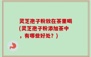 灵芝孢子粉放在茶里喝(灵芝孢子粉添加茶中，有哪些好处？)