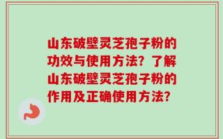山东破壁灵芝孢子粉的功效与使用方法？了解山东破壁灵芝孢子粉的作用及正确使用方法？