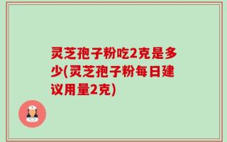 灵芝孢子粉吃2克是多少(灵芝孢子粉每日建议用量2克)