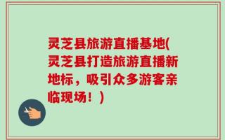 灵芝县旅游直播基地(灵芝县打造旅游直播新地标，吸引众多游客亲临现场！)