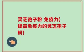 灵芝孢子粉 免疫力(提高免疫力的灵芝孢子粉)