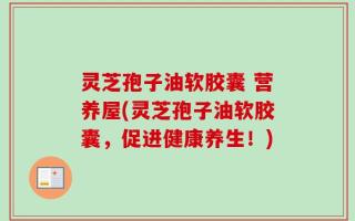 灵芝孢子油软胶囊 营养屋(灵芝孢子油软胶囊，促进健康养生！)