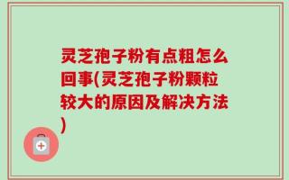 灵芝孢子粉有点粗怎么回事(灵芝孢子粉颗粒较大的原因及解决方法)