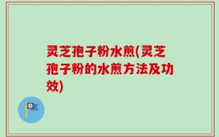 灵芝孢子粉水煎(灵芝孢子粉的水煎方法及功效)