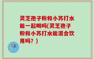 灵芝孢子粉和小苏打水能一起喝吗(灵芝孢子粉和小苏打水能混合饮用吗？)
