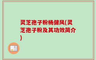 灵芝孢子粉杨健风(灵芝孢子粉及其功效简介)