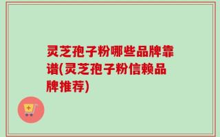灵芝孢子粉哪些品牌靠谱(灵芝孢子粉信赖品牌推荐)