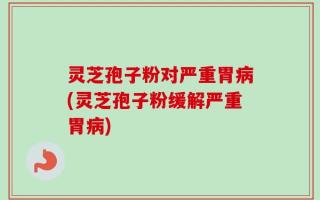 灵芝孢子粉对严重胃病(灵芝孢子粉缓解严重胃病)