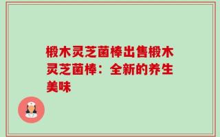椴木灵芝菌棒出售椴木灵芝菌棒：全新的养生美味