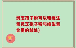 灵芝孢子粉可以和维生素灵芝孢子粉与维生素合用的益处)