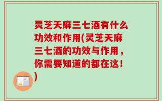 灵芝天麻三七酒有什么功效和作用(灵芝天麻三七酒的功效与作用，你需要知道的都在这！)