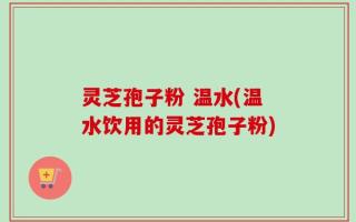 灵芝孢子粉 温水(温水饮用的灵芝孢子粉)