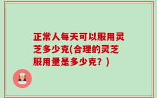 正常人每天可以服用灵芝多少克(合理的灵芝服用量是多少克？)