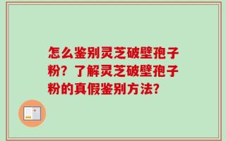 怎么鉴别灵芝破壁孢子粉？了解灵芝破壁孢子粉的真假鉴别方法？