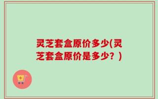 灵芝套盒原价多少(灵芝套盒原价是多少？)