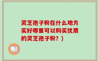 灵芝孢子粉在什么地方买好哪里可以购买优质的灵芝孢子粉？)